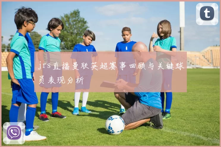 jrs直播曼联英超赛事回顾与关键球员表现分析