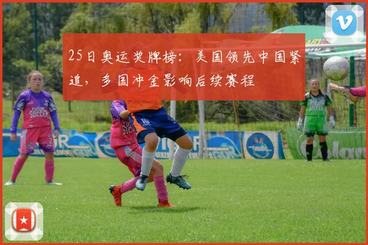25日奥运奖牌榜:美国领先中国紧追,多国冲金影响后续赛程