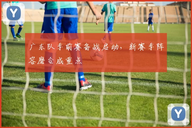 广东队季前赛备战启动，新赛季阵容磨合成重点