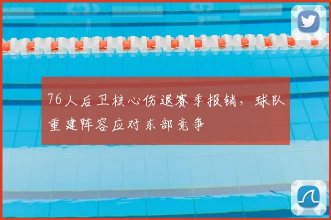 76人后卫核心伤退赛季报销，球队重建阵容应对东部竞争