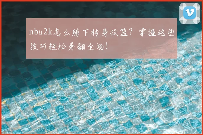 nba2k怎么胯下转身投篮？掌握这些技巧轻松秀翻全场！