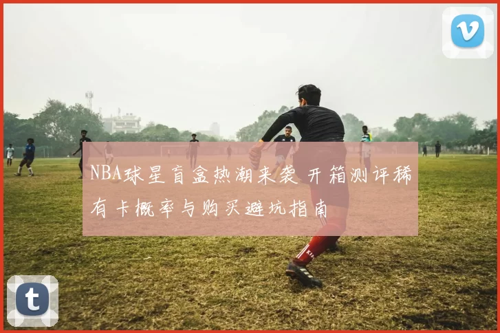 NBA球星盲盒热潮来袭 开箱测评稀有卡概率与购买避坑指南