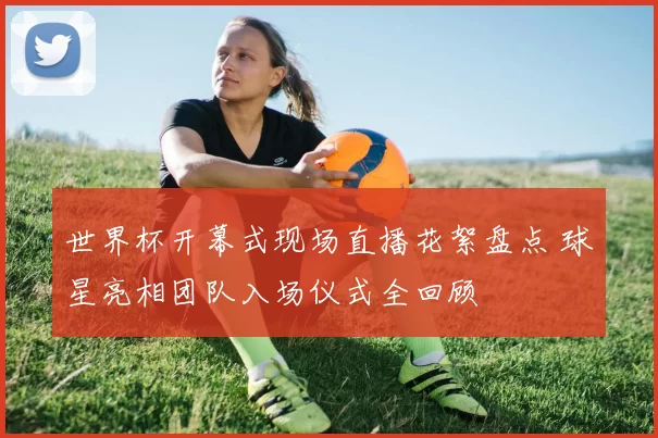 世界杯开幕式现场直播花絮盘点 球星亮相团队入场仪式全回顾