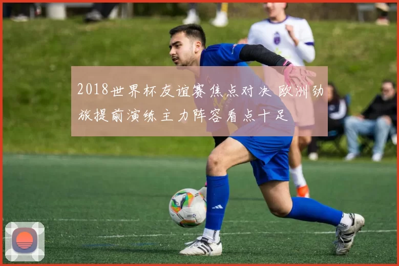 2018世界杯友谊赛焦点对决 欧洲劲旅提前演练主力阵容看点十足