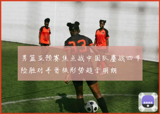 男篮亚预赛焦点战中国队鏖战四节险胜对手晋级形势趋于明朗