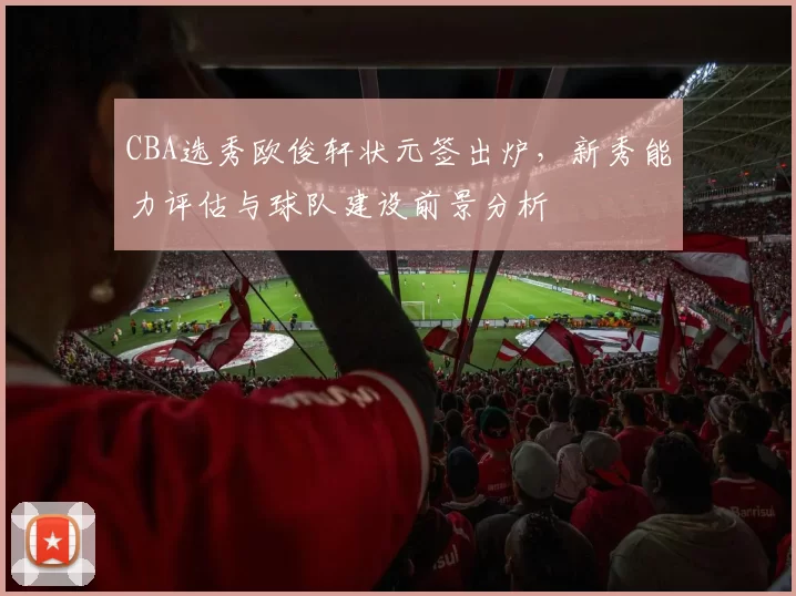 CBA选秀欧俊轩状元签出炉,新秀能力评估与球队建设前景分析