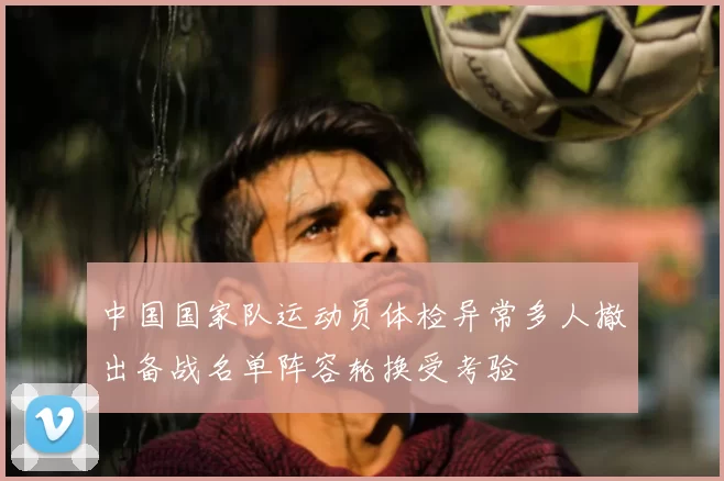 中国国家队运动员体检异常多人撤出备战名单阵容轮换受考验