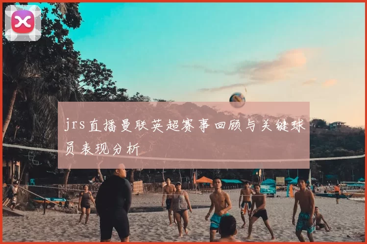 jrs直播曼联英超赛事回顾与关键球员表现分析