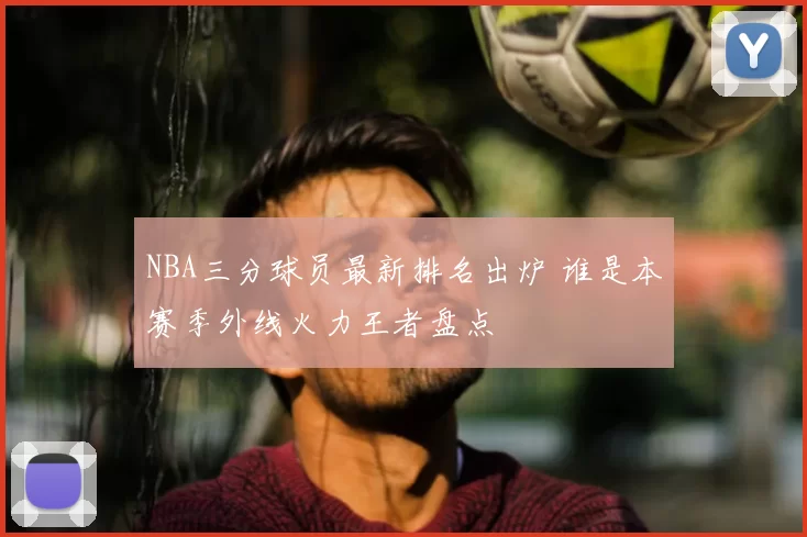 NBA三分球员最新排名出炉 谁是本赛季外线火力王者盘点