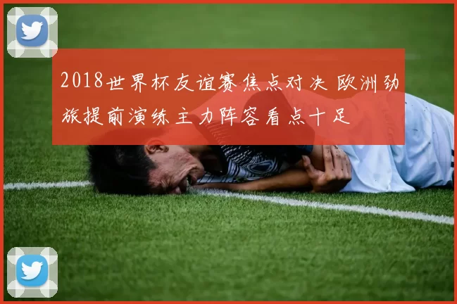 2018世界杯友谊赛焦点对决 欧洲劲旅提前演练主力阵容看点十足