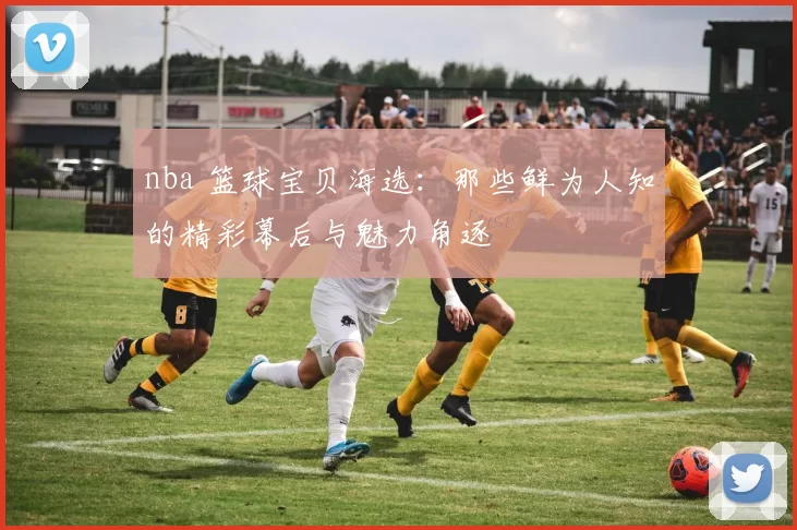nba 篮球宝贝海选：那些鲜为人知的精彩幕后与魅力角逐
