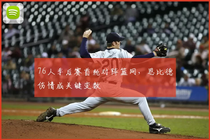 76人季后赛首轮对阵篮网，恩比德伤情成关键变数