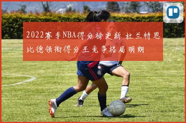 2022赛季NBA得分榜更新 杜兰特恩比德领衔得分王竞争格局明朗