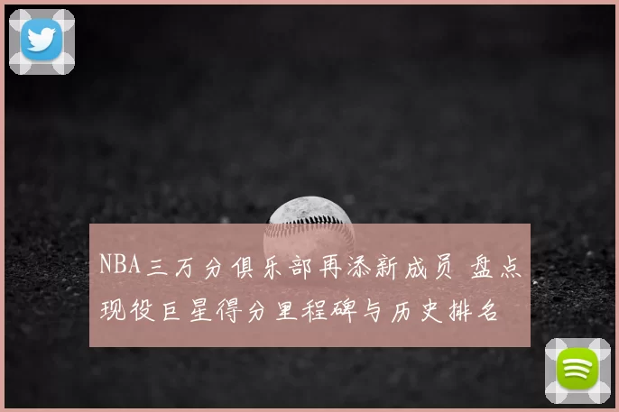 NBA三万分俱乐部再添新成员 盘点现役巨星得分里程碑与历史排名