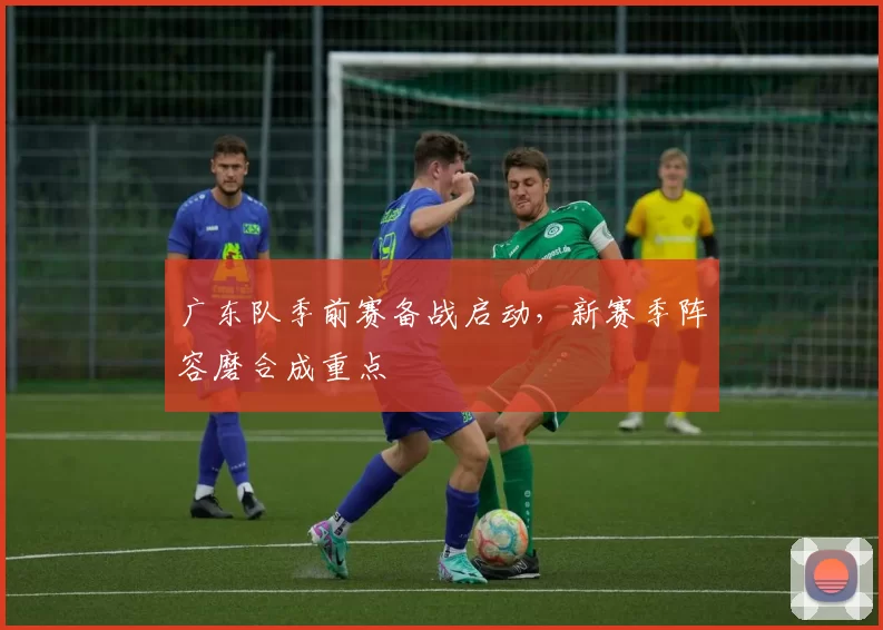 广东队季前赛备战启动,新赛季阵容磨合成重点