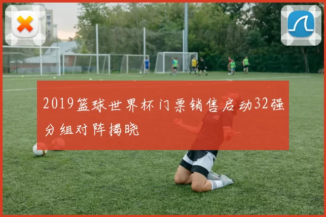 2019篮球世界杯门票销售启动32强分组对阵揭晓