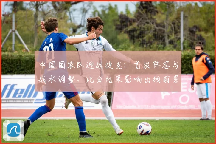 中国国家队迎战捷克:首发阵容与战术调整、比分结果影响出线前景
