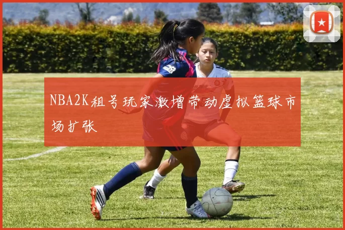 NBA2K租号玩家激增带动虚拟篮球市场扩张