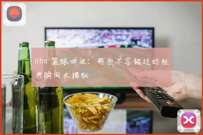 nba 篮球回放：那些不容错过的经典瞬间大揭秘
