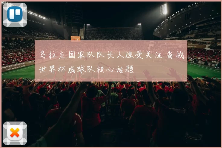 乌拉圭国家队队长人选受关注 备战世界杯成球队核心话题