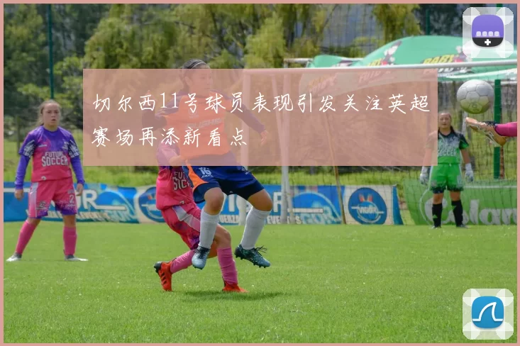 切尔西11号球员表现引发关注英超赛场再添新看点