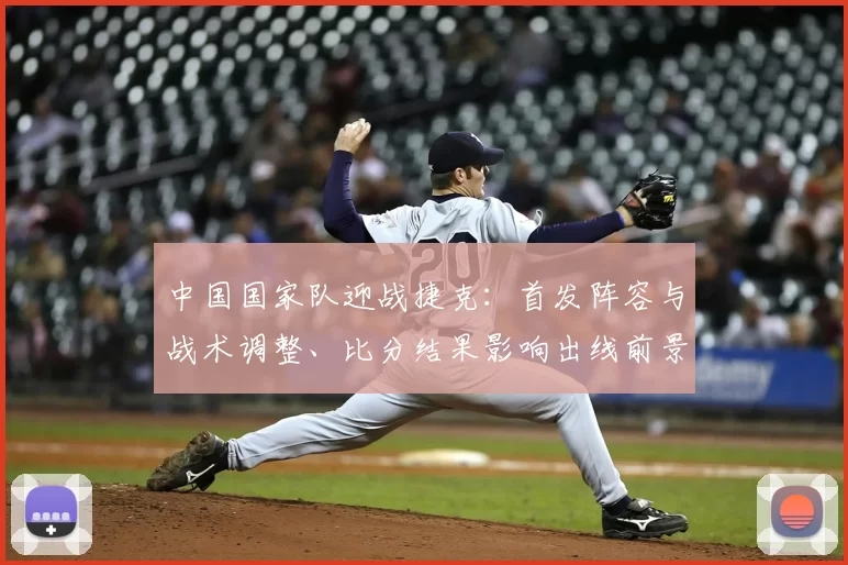 中国国家队迎战捷克:首发阵容与战术调整、比分结果影响出线前景