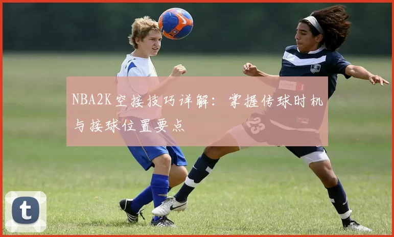 NBA2K空接技巧详解：掌握传球时机与接球位置要点