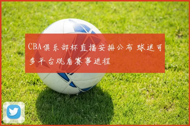 CBA俱乐部杯直播安排公布 球迷可多平台观看赛事进程