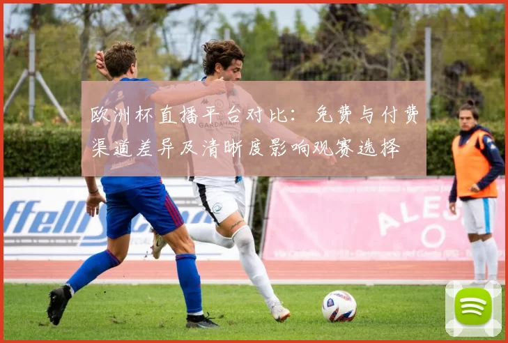 欧洲杯直播平台对比:免费与付费渠道差异及清晰度影响观赛选择