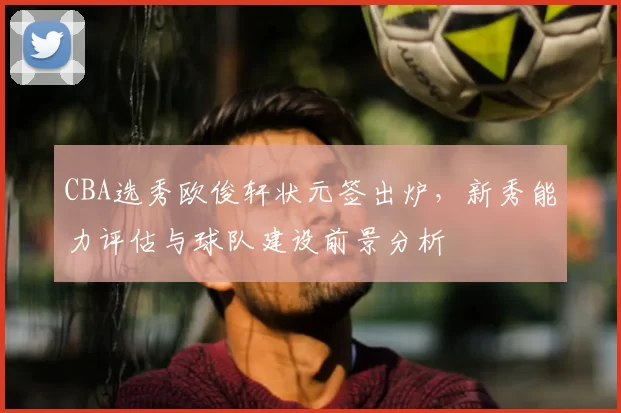 CBA选秀欧俊轩状元签出炉，新秀能力评估与球队建设前景分析