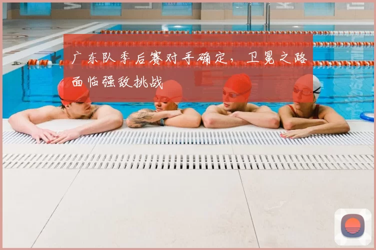 广东队季后赛对手确定，卫冕之路面临强敌挑战