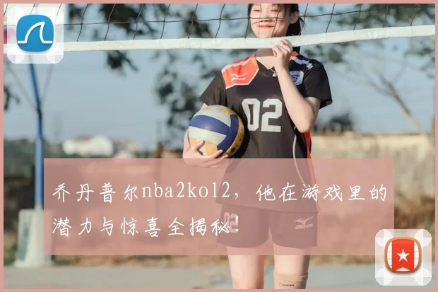 乔丹普尔nba2kol2，他在游戏里的潜力与惊喜全揭秘！