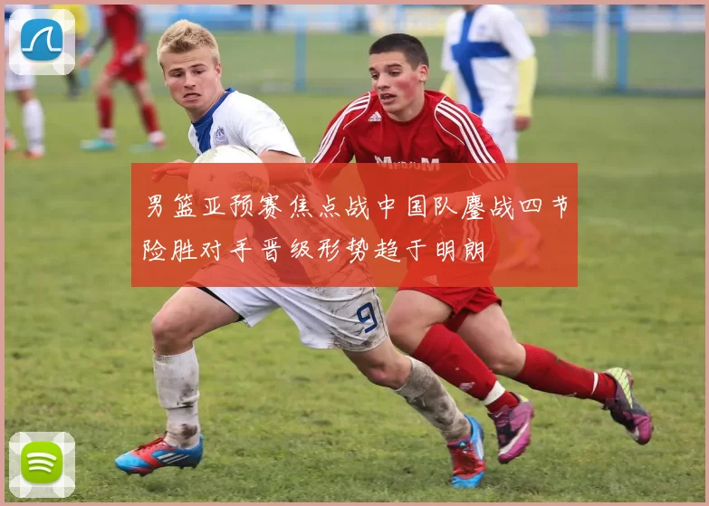 男篮亚预赛焦点战中国队鏖战四节险胜对手晋级形势趋于明朗