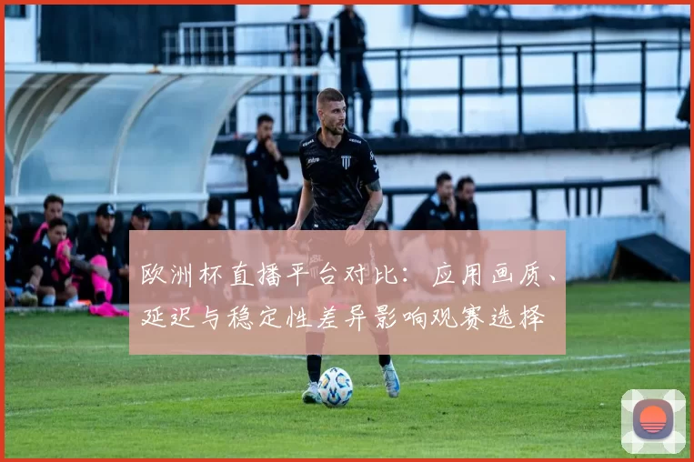 欧洲杯直播平台对比:应用画质、延迟与稳定性差异影响观赛选择