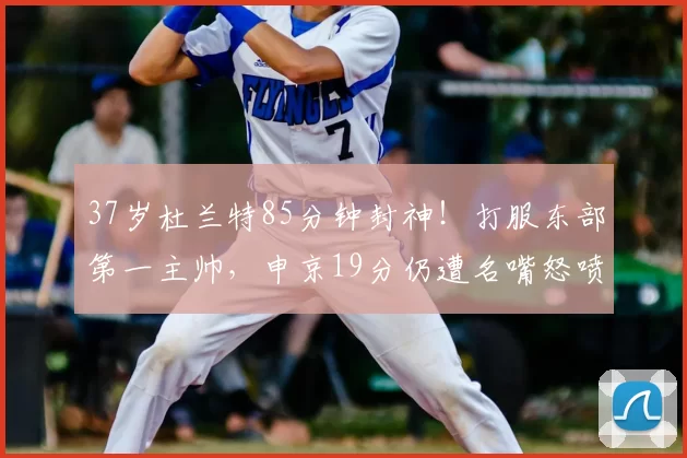 37岁杜兰特85分钟封神！打服东部第一主帅，申京19分仍遭名嘴怒喷