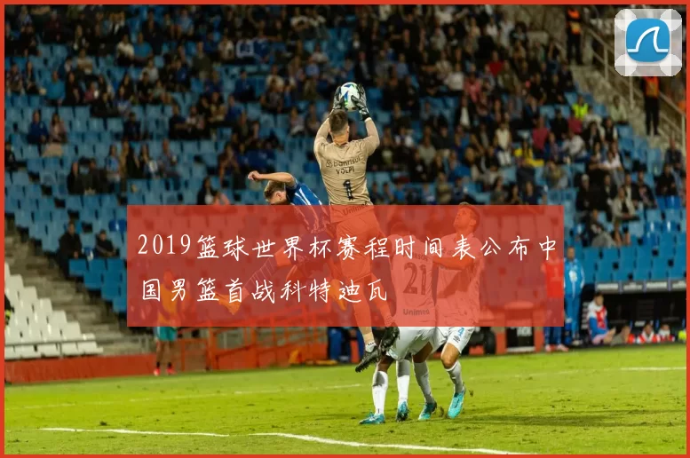 2019篮球世界杯赛程时间表公布中国男篮首战科特迪瓦