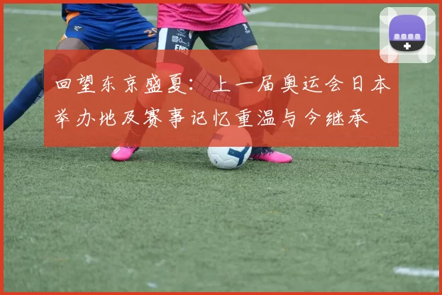 回望东京盛夏:上一届奥运会日本举办地及赛事记忆重温与今继承