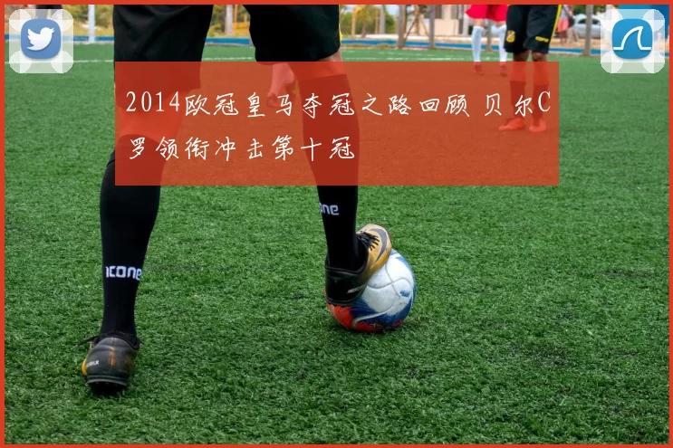 2014欧冠皇马夺冠之路回顾 贝尔C罗领衔冲击第十冠