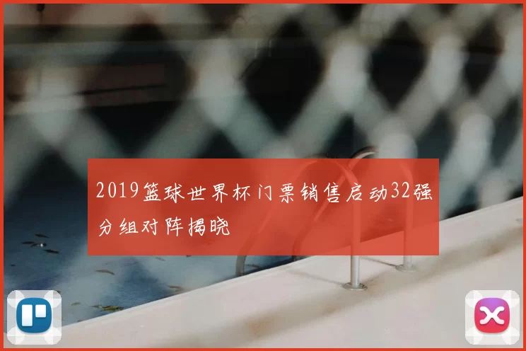 2019篮球世界杯门票销售启动32强分组对阵揭晓