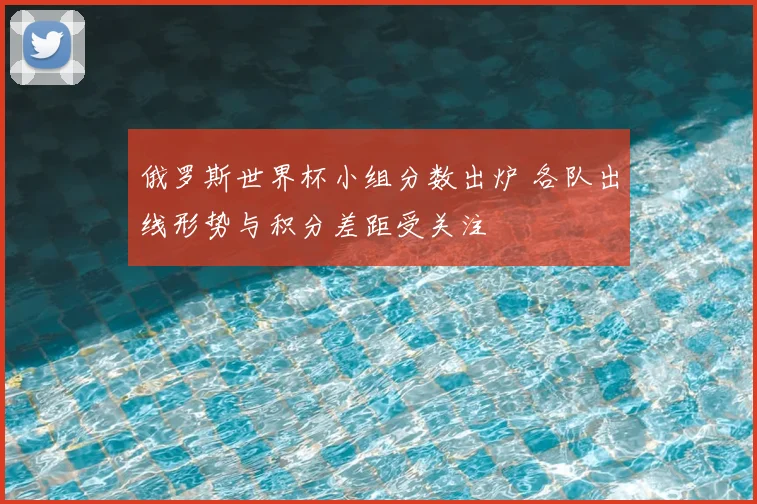 俄罗斯世界杯小组分数出炉 各队出线形势与积分差距受关注