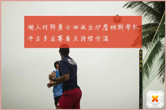 湖人对阵勇士回放出炉詹姆斯带队冲击季后赛看点持续升温