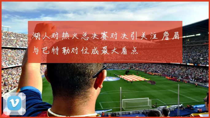 湖人对热火总决赛对决引关注 詹眉与巴特勒对位成最大看点
