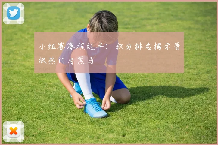 小组赛赛程过半：积分排名揭示晋级热门与黑马