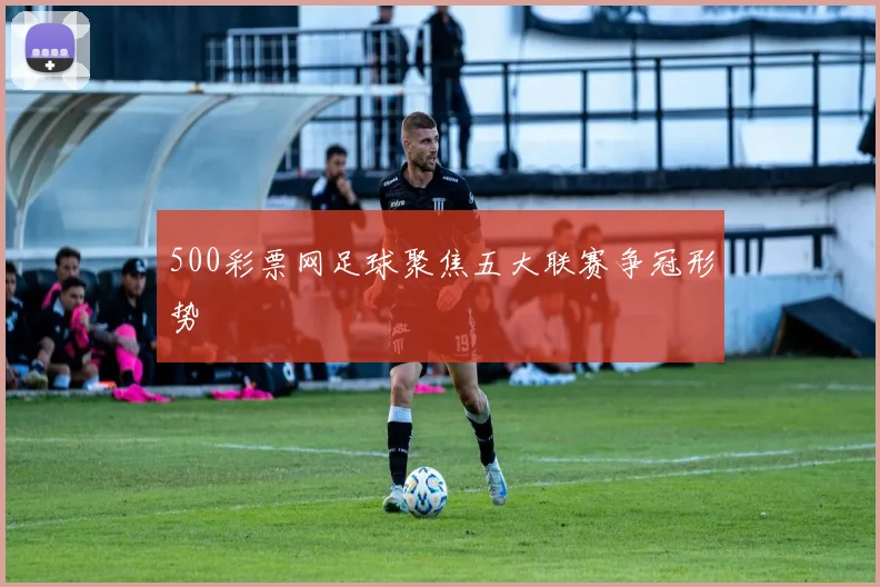 500彩票网足球聚焦五大联赛争冠形势